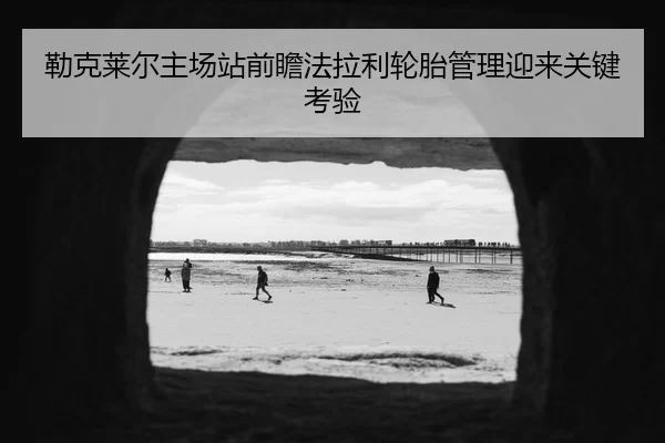 勒克莱尔主场站前瞻法拉利轮胎管理迎来关键考验