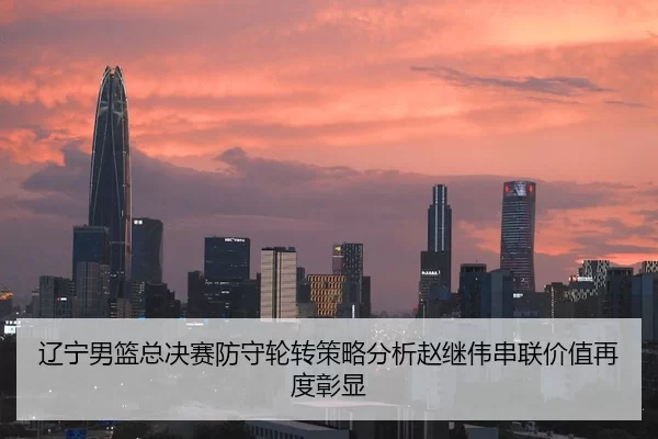 辽宁男篮总决赛防守轮转策略分析赵继伟串联价值再度彰显