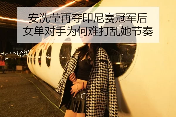 安洗莹再夺印尼赛冠军后 女单对手为何难打乱她节奏