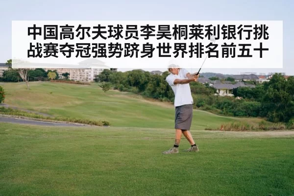 中国高尔夫球员李昊桐莱利银行挑战赛夺冠强势跻身世界排名前五十
