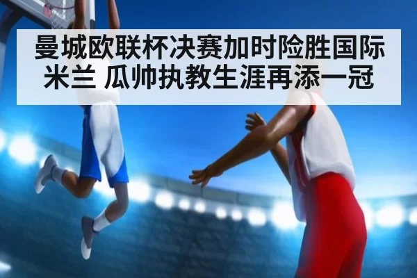 曼城欧联杯决赛加时险胜国际米兰 瓜帅执教生涯再添一冠