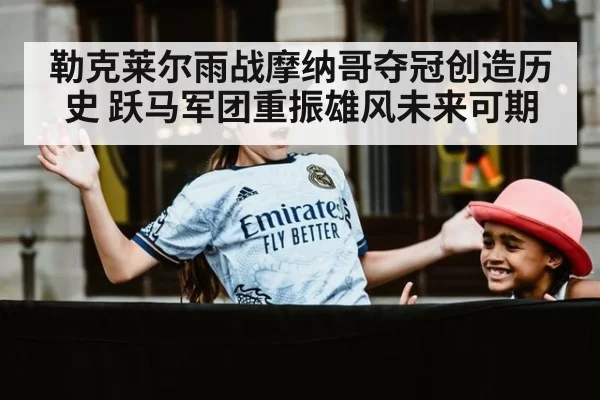 勒克莱尔雨战摩纳哥夺冠创造历史 跃马军团重振雄风未来可期