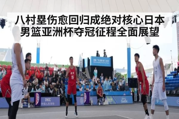 八村塁伤愈回归成绝对核心日本男篮亚洲杯夺冠征程全面展望