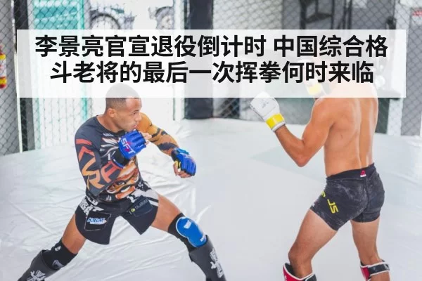 李景亮官宣退役倒计时 中国综合格斗老将的最后一次挥拳何时来临